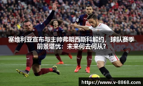 塞维利亚宣布与主帅弗朗西斯科解约，球队赛季前景堪忧：未来何去何从？