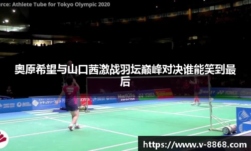 奥原希望与山口茜激战羽坛巅峰对决谁能笑到最后