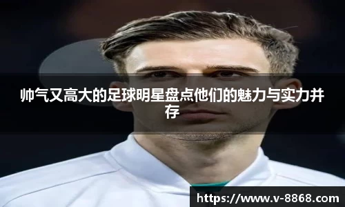帅气又高大的足球明星盘点他们的魅力与实力并存
