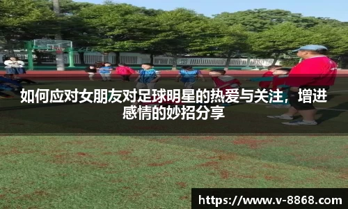 如何应对女朋友对足球明星的热爱与关注，增进感情的妙招分享