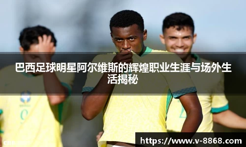 巴西足球明星阿尔维斯的辉煌职业生涯与场外生活揭秘